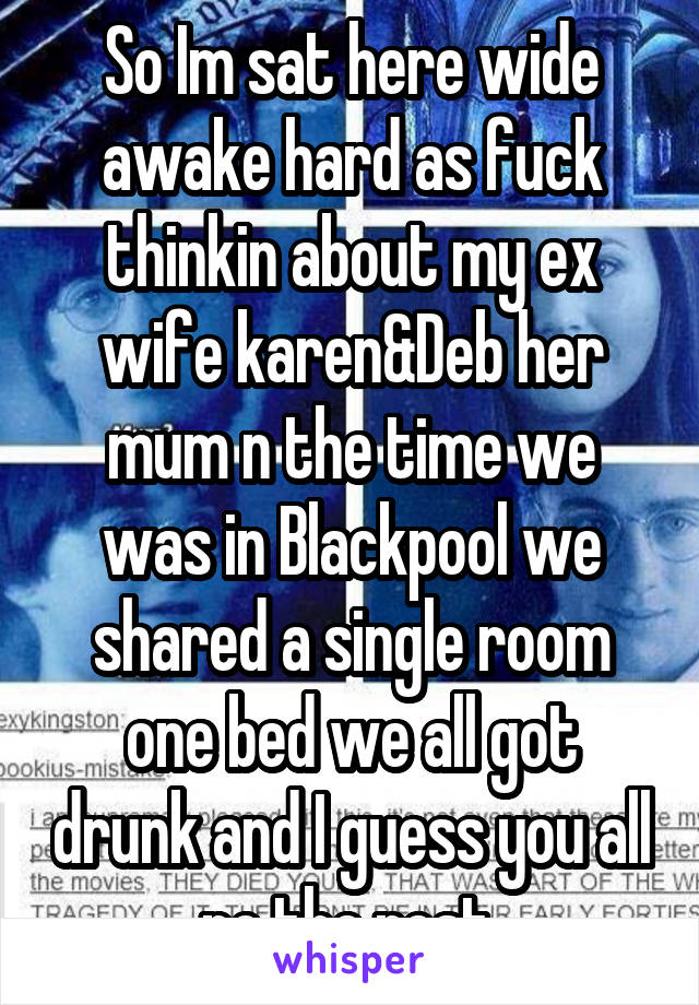 So Im sat here wide awake hard as fuck thinkin about my ex wife karen&Deb her mum n the time we was in Blackpool we shared a single room one bed we all got drunk and I guess you all no the rest 