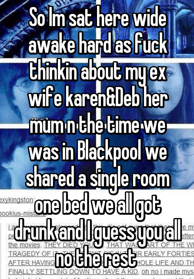 So Im sat here wide awake hard as fuck thinkin about my ex wife karen&Deb her mum n the time we was in Blackpool we shared a single room one bed we all got drunk and I guess you all no the rest 