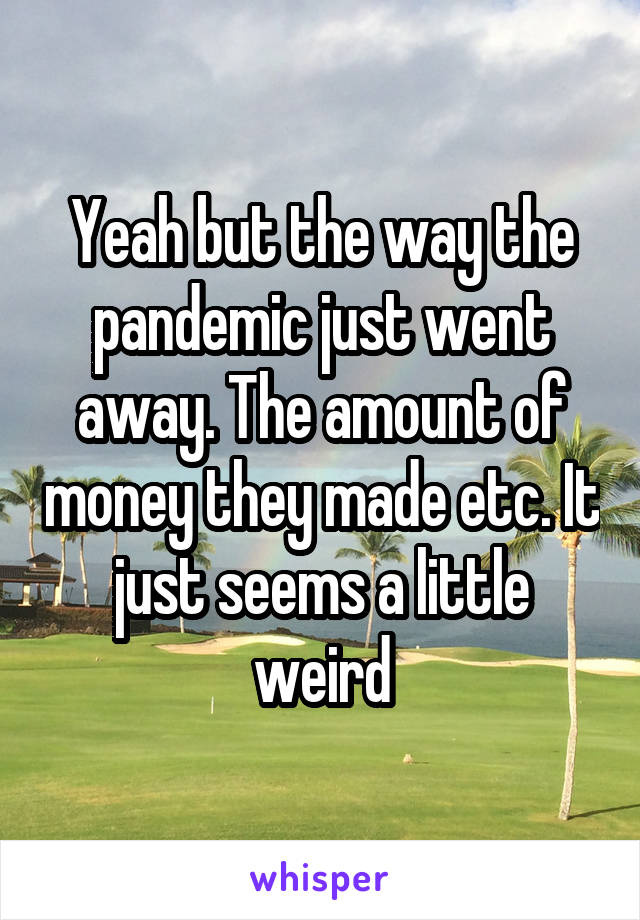 Yeah but the way the pandemic just went away. The amount of money they made etc. It just seems a little weird