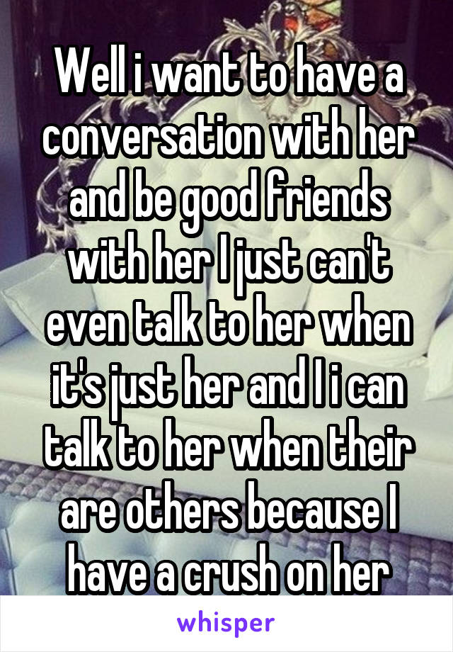 Well i want to have a conversation with her and be good friends with her I just can't even talk to her when it's just her and I i can talk to her when their are others because I have a crush on her