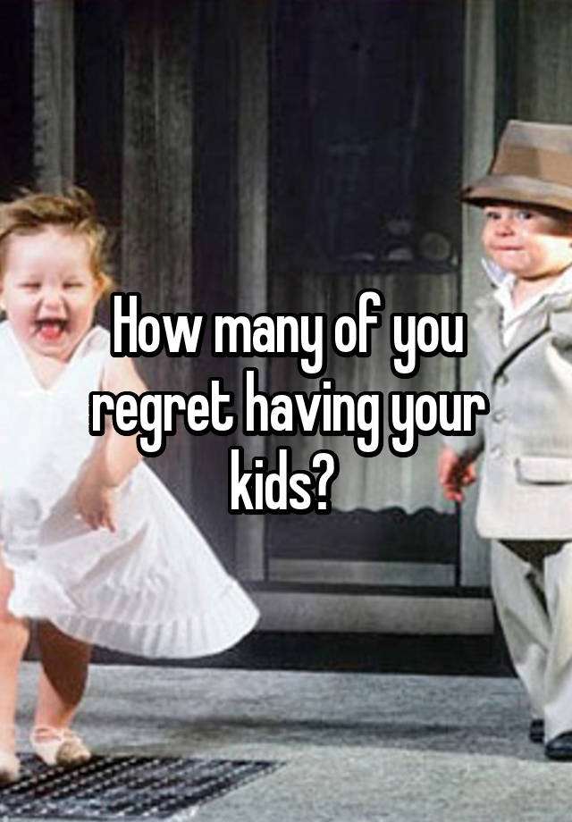 How many of you regret having your kids? 