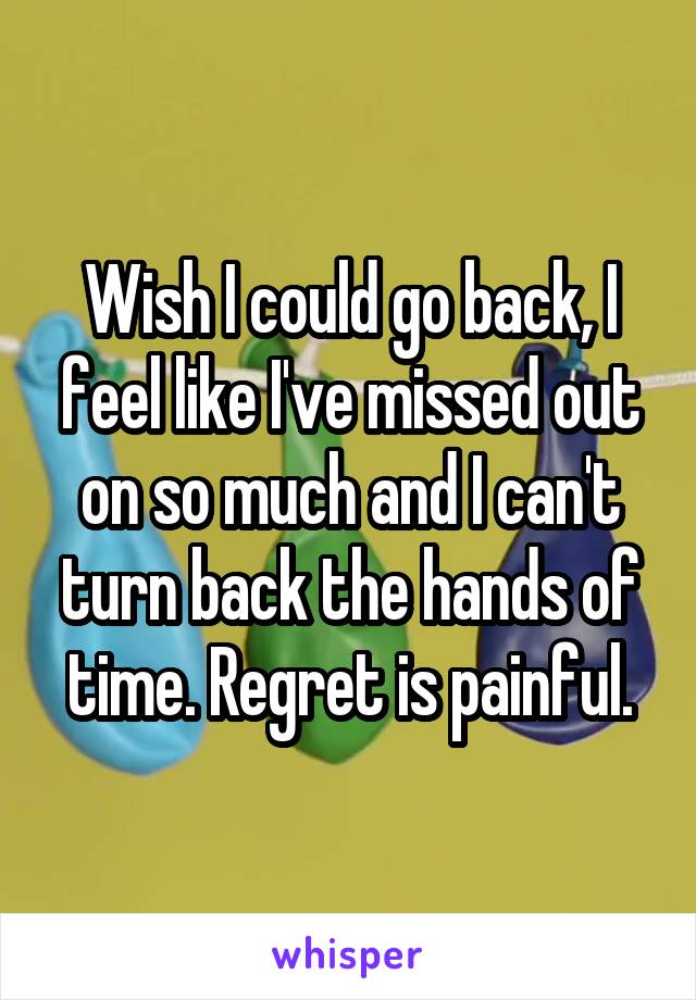 Wish I could go back, I feel like I've missed out on so much and I can't turn back the hands of time. Regret is painful.