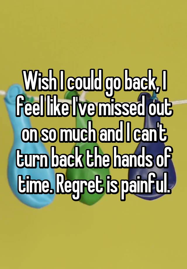 Wish I could go back, I feel like I've missed out on so much and I can't turn back the hands of time. Regret is painful.