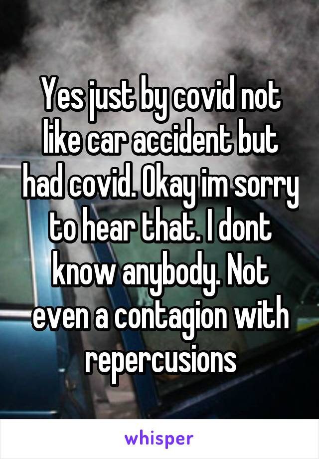 Yes just by covid not like car accident but had covid. Okay im sorry to hear that. I dont know anybody. Not even a contagion with repercusions