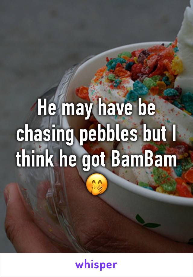 He may have be chasing pebbles but I think he got BamBam  🤭