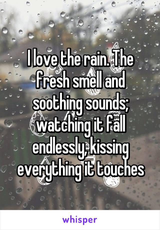 I love the rain. The fresh smell and soothing sounds; watching it fall endlessly, kissing everything it touches