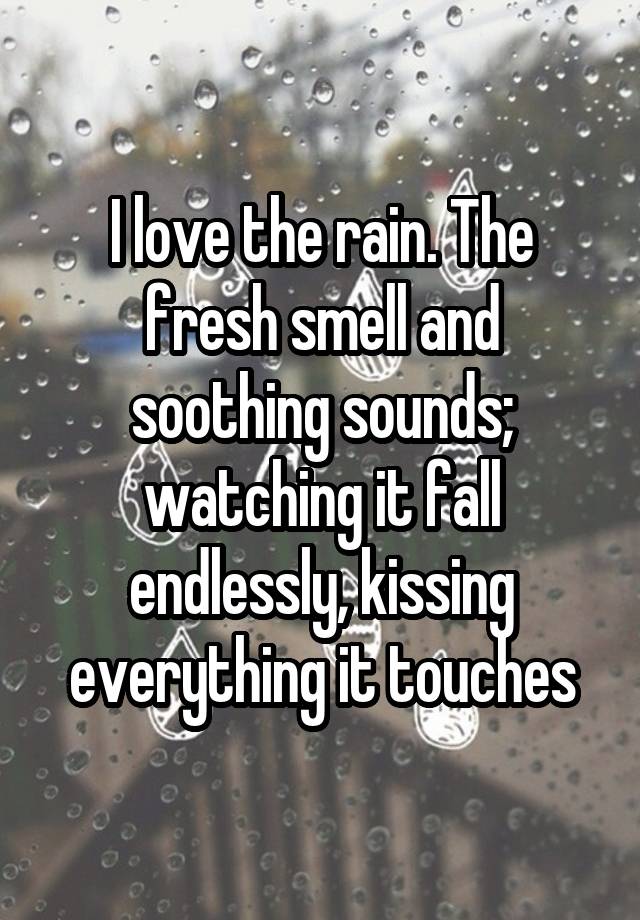 I love the rain. The fresh smell and soothing sounds; watching it fall endlessly, kissing everything it touches