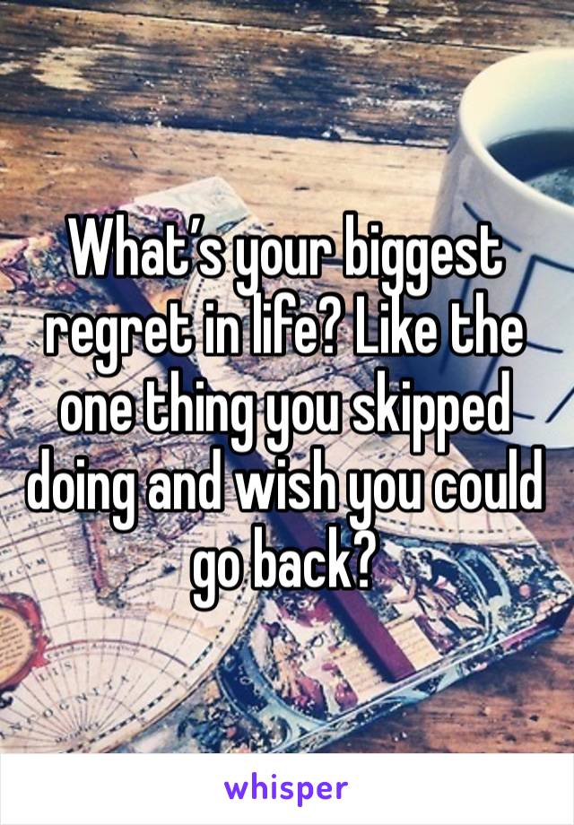 What’s your biggest regret in life? Like the one thing you skipped doing and wish you could go back? 