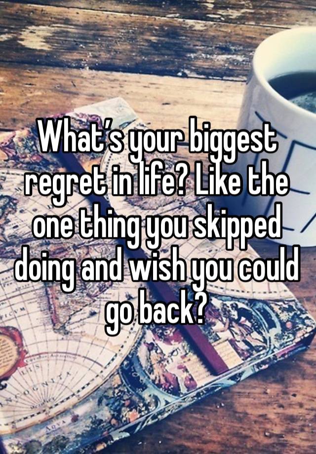 What’s your biggest regret in life? Like the one thing you skipped doing and wish you could go back? 