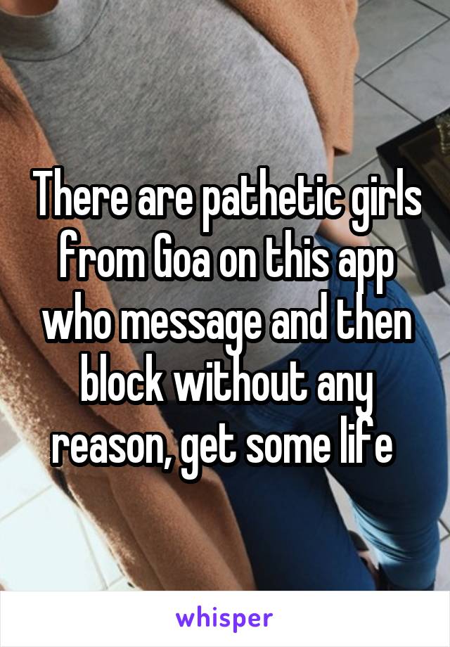 There are pathetic girls from Goa on this app who message and then block without any reason, get some life 