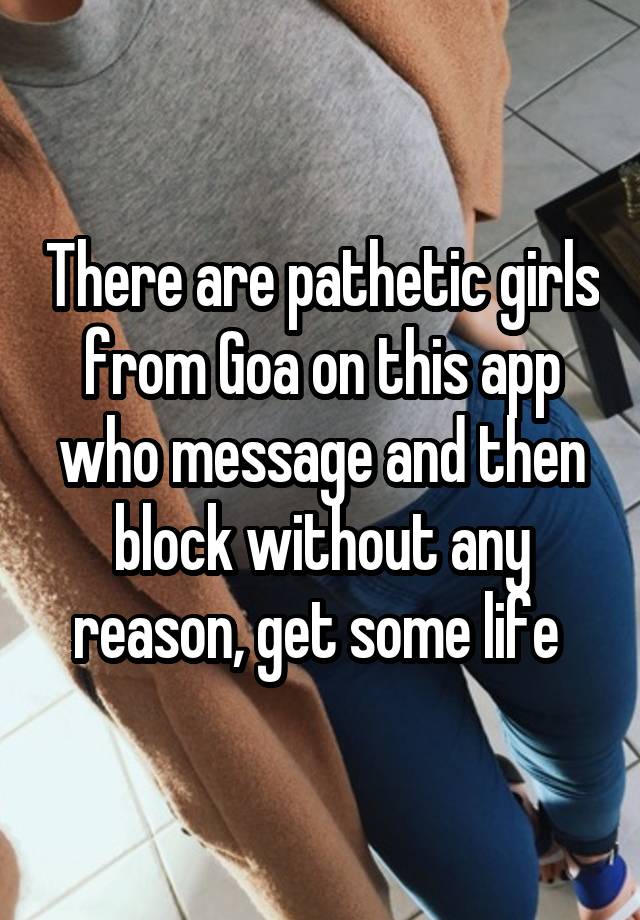 There are pathetic girls from Goa on this app who message and then block without any reason, get some life 