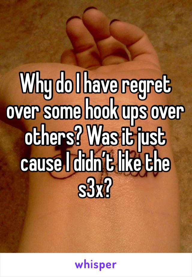 Why do I have regret over some hook ups over others? Was it just cause I didn’t like the s3x? 