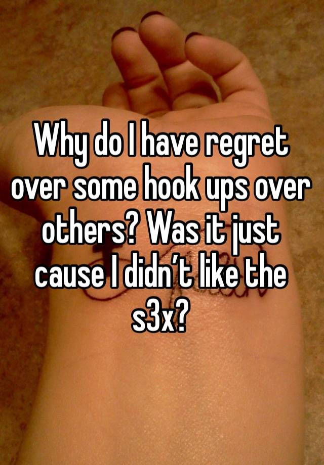 Why do I have regret over some hook ups over others? Was it just cause I didn’t like the s3x? 