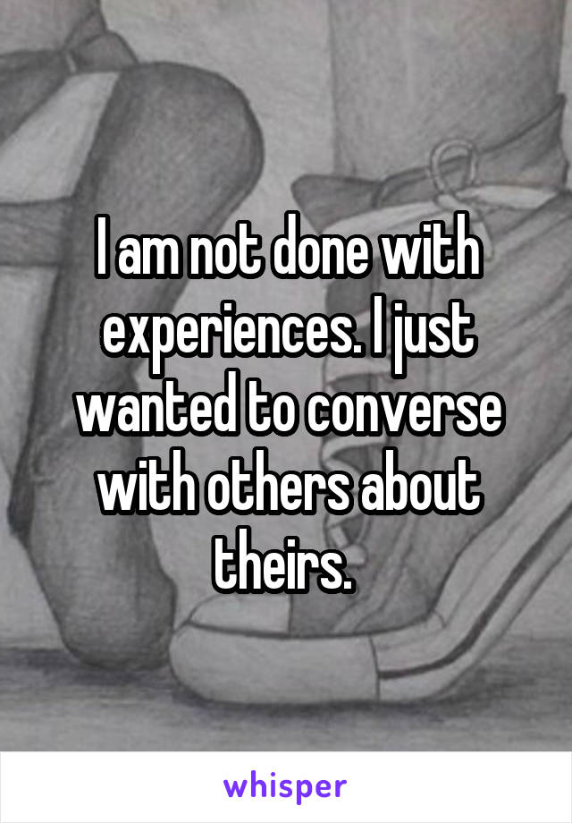 I am not done with experiences. I just wanted to converse with others about theirs. 