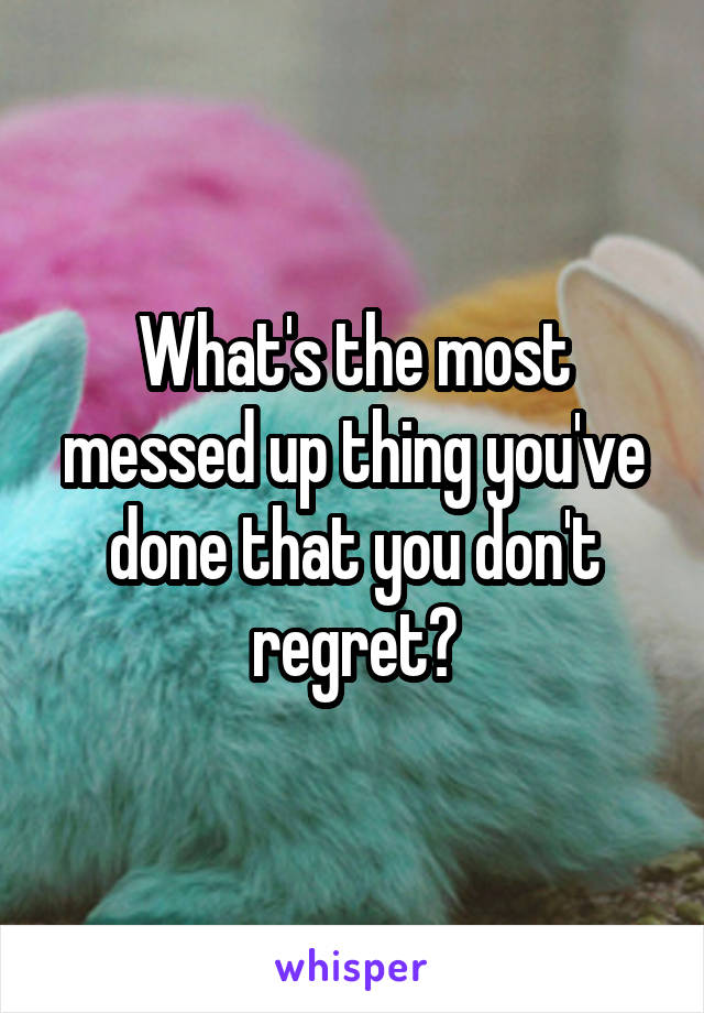 What's the most messed up thing you've done that you don't regret?