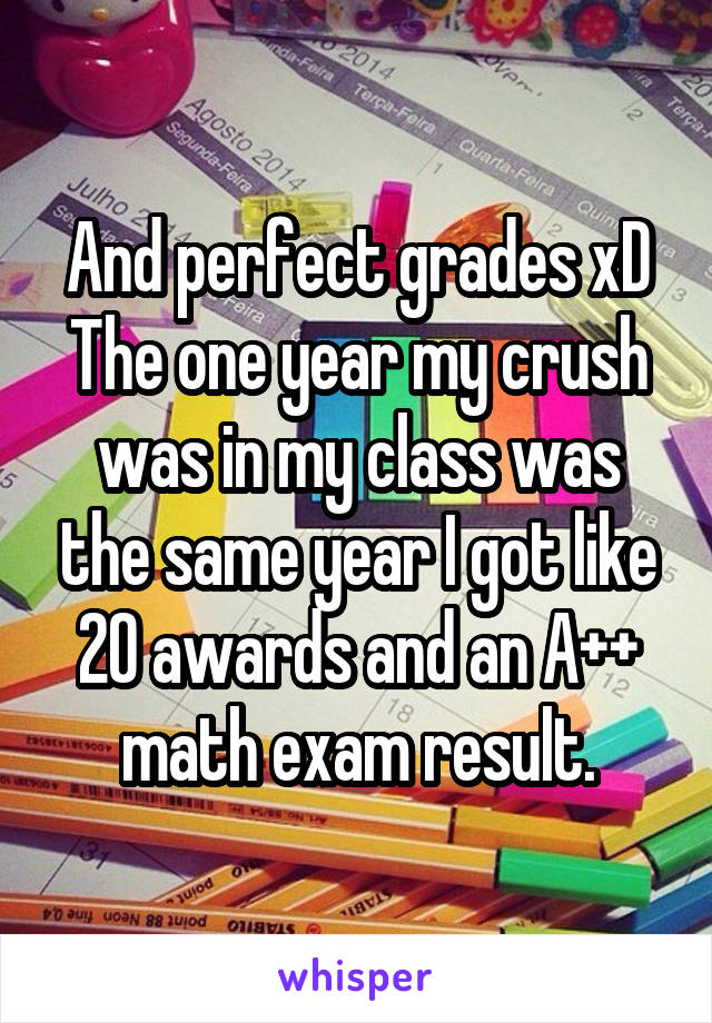 And perfect grades xD
The one year my crush was in my class was the same year I got like 20 awards and an A++ math exam result.