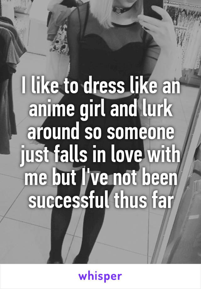 I like to dress like an anime girl and lurk around so someone just falls in love with me but I've not been successful thus far