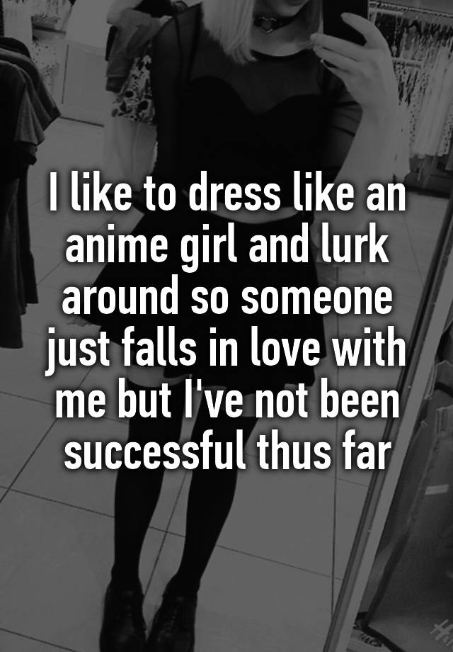 I like to dress like an anime girl and lurk around so someone just falls in love with me but I've not been successful thus far