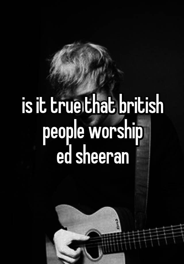 is it true that british people worship
ed sheeran