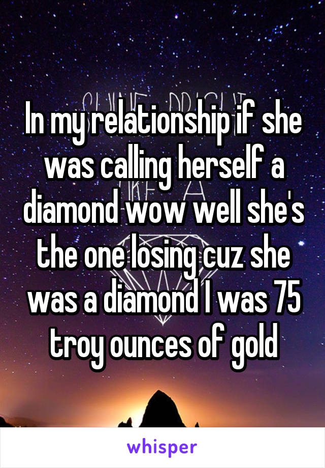 In my relationship if she was calling herself a diamond wow well she's the one losing cuz she was a diamond I was 75 troy ounces of gold