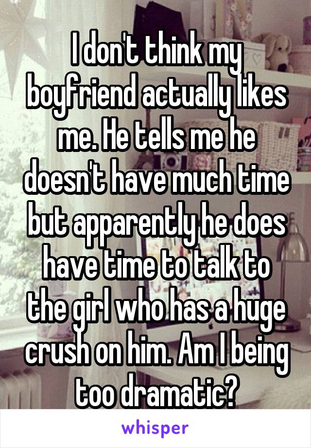 I don't think my boyfriend actually likes me. He tells me he doesn't have much time but apparently he does have time to talk to the girl who has a huge crush on him. Am I being too dramatic?