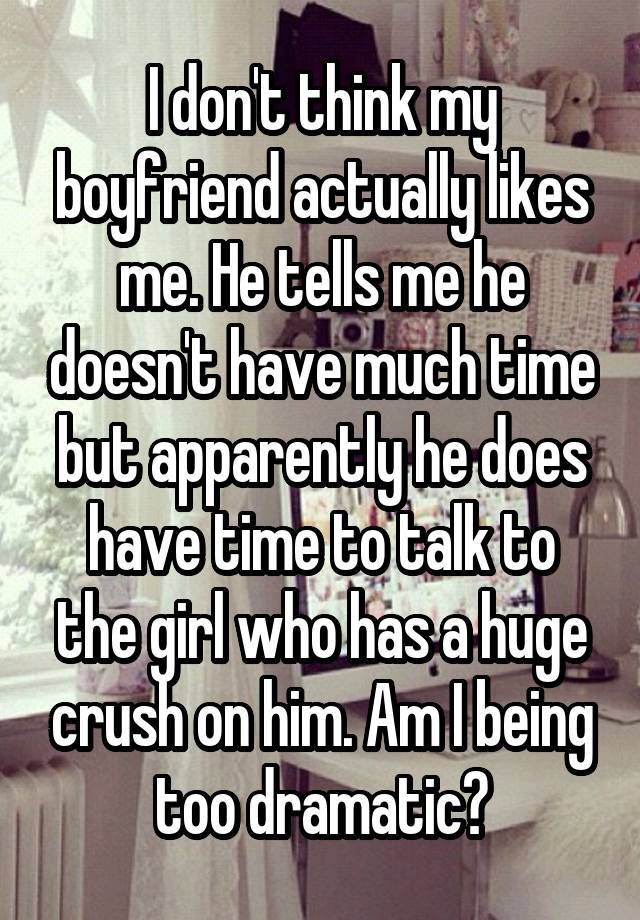 I don't think my boyfriend actually likes me. He tells me he doesn't have much time but apparently he does have time to talk to the girl who has a huge crush on him. Am I being too dramatic?