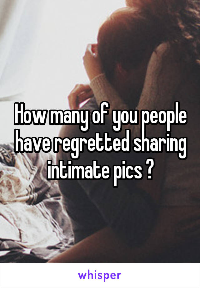 How many of you people have regretted sharing intimate pics ?