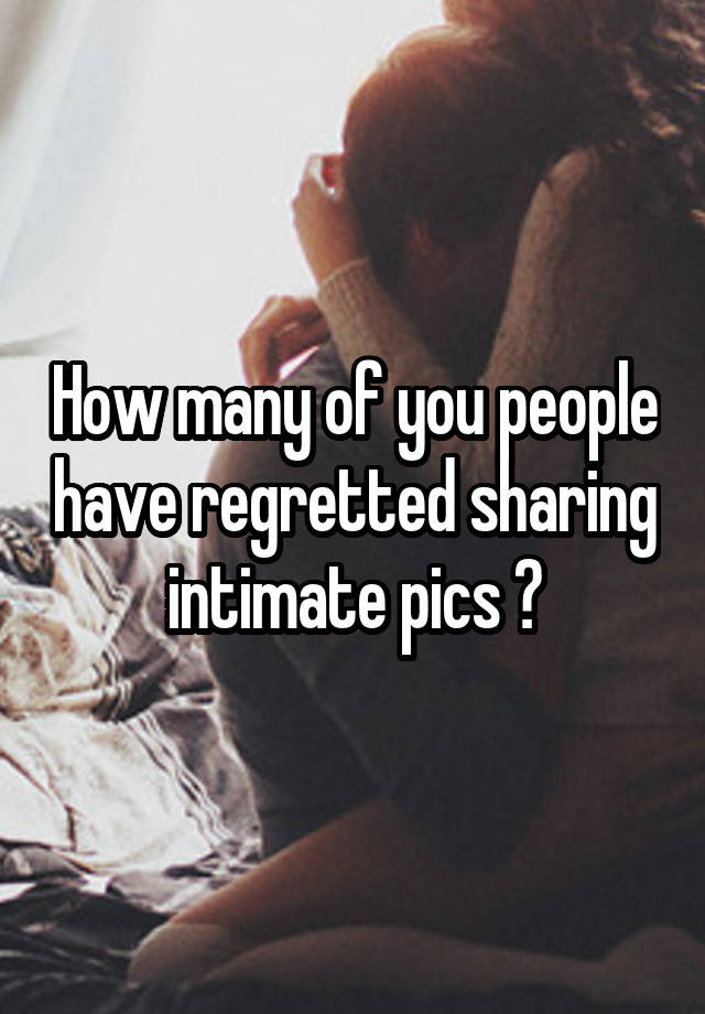 How many of you people have regretted sharing intimate pics ?