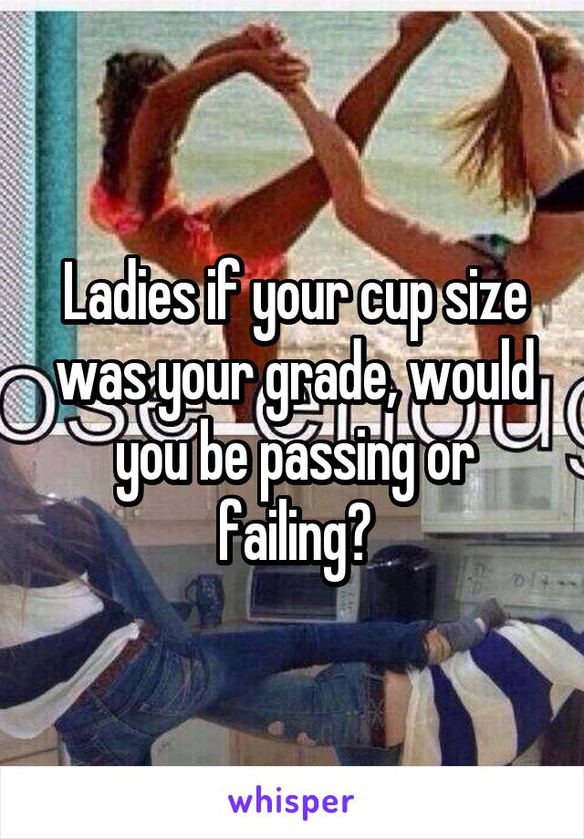 Ladies if your cup size was your grade, would you be passing or failing?