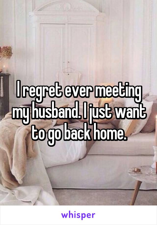 I regret ever meeting my husband. I just want to go back home.