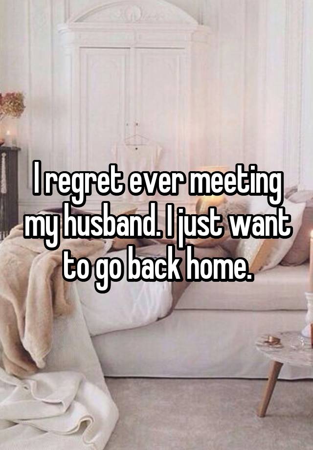 I regret ever meeting my husband. I just want to go back home.