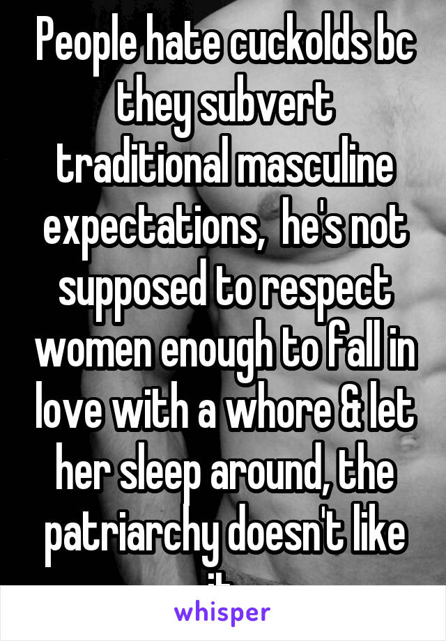 People hate cuckolds bc they subvert traditional masculine expectations,  he's not supposed to respect women enough to fall in love with a whore & let her sleep around, the patriarchy doesn't like it 