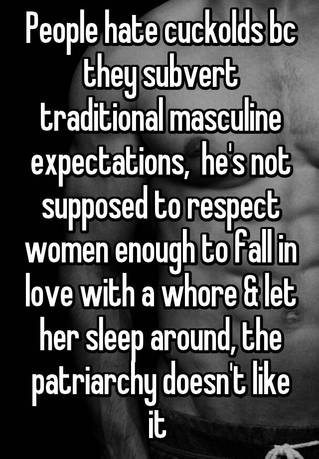 People hate cuckolds bc they subvert traditional masculine expectations,  he's not supposed to respect women enough to fall in love with a whore & let her sleep around, the patriarchy doesn't like it 