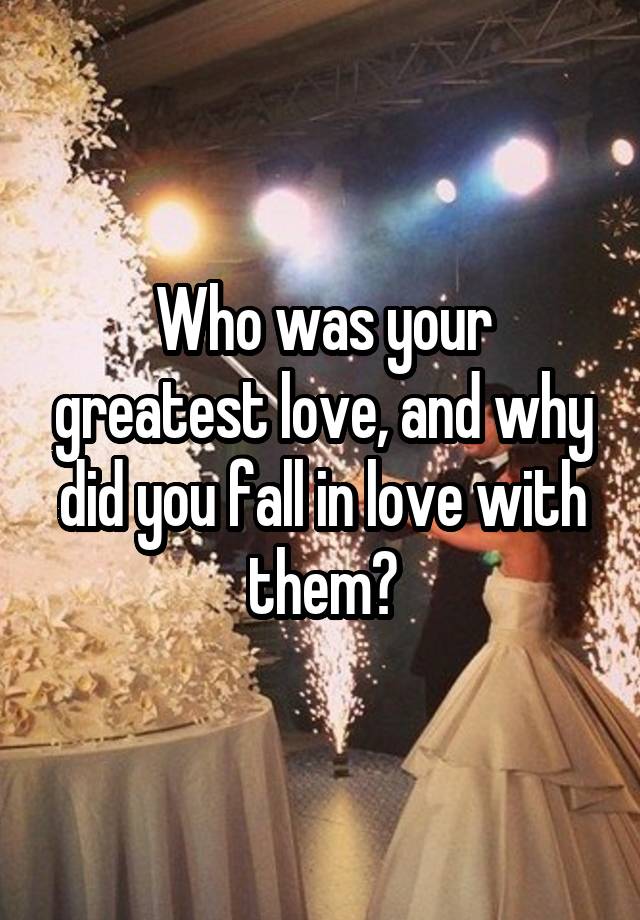 Who was your greatest love, and why did you fall in love with them?