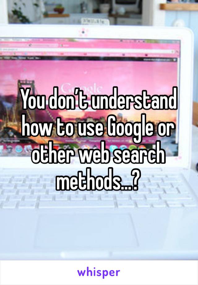 You don’t understand how to use Google or other web search methods…?