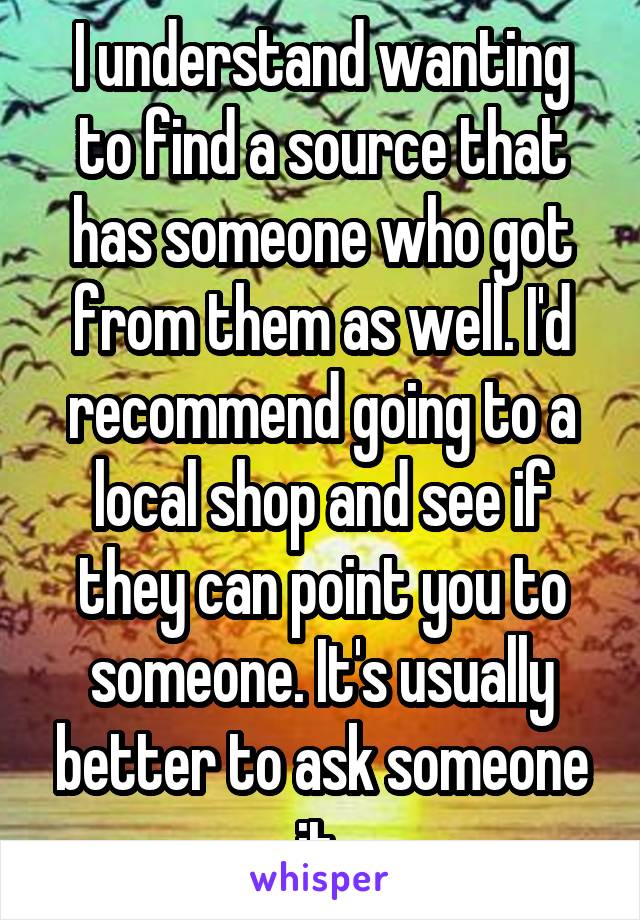 I understand wanting to find a source that has someone who got from them as well. I'd recommend going to a local shop and see if they can point you to someone. It's usually better to ask someone it 