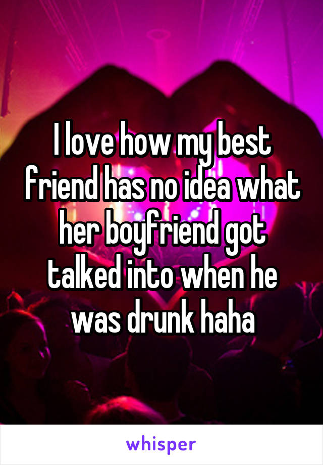 I love how my best friend has no idea what her boyfriend got talked into when he was drunk haha