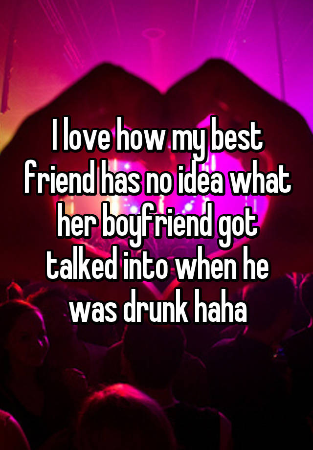 I love how my best friend has no idea what her boyfriend got talked into when he was drunk haha