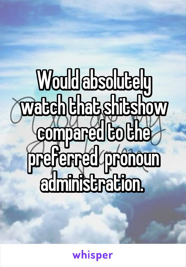 Would absolutely watch that shitshow compared to the preferred  pronoun administration. 