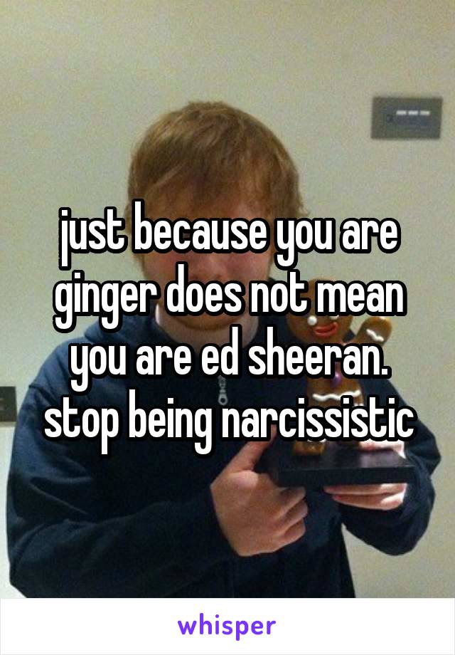 just because you are ginger does not mean you are ed sheeran. stop being narcissistic