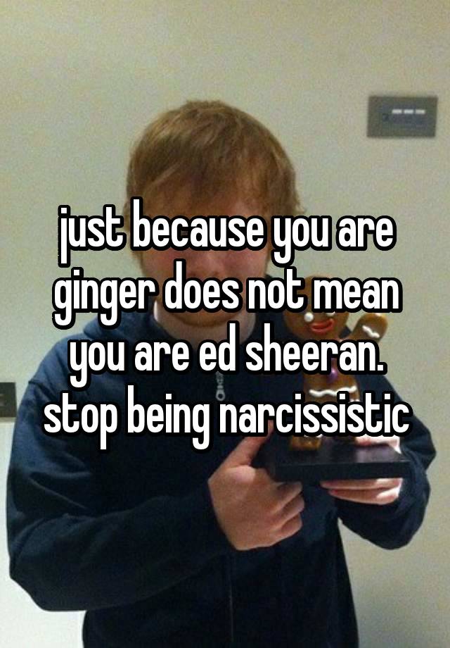 just because you are ginger does not mean you are ed sheeran. stop being narcissistic