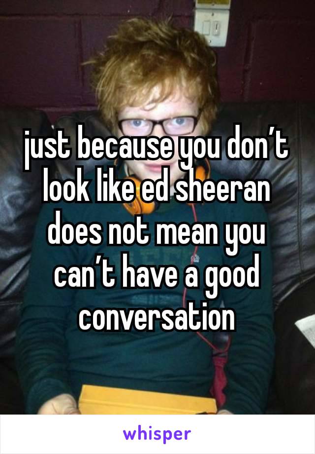 just because you don’t look like ed sheeran does not mean you can’t have a good conversation