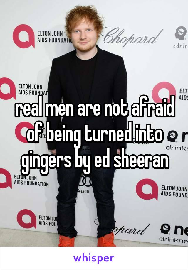 real men are not afraid of being turned into gingers by ed sheeran