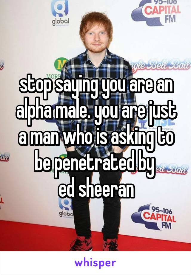 stop saying you are an alpha male. you are just a man who is asking to be penetrated by 
ed sheeran