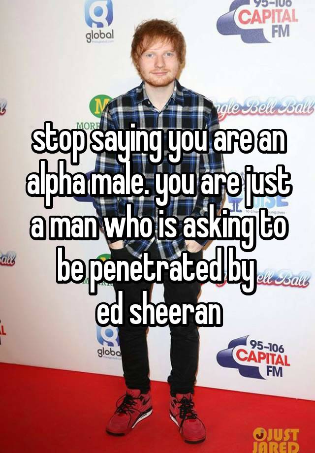 stop saying you are an alpha male. you are just a man who is asking to be penetrated by 
ed sheeran