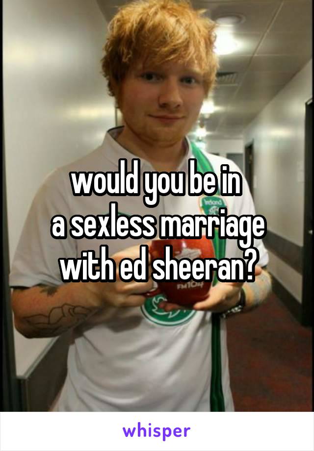 would you be in 
a sexless marriage with ed sheeran?