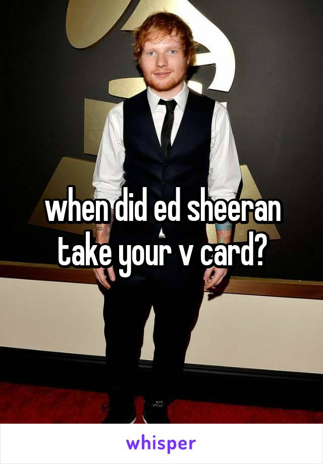 when did ed sheeran take your v card?