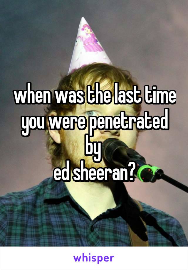 when was the last time you were penetrated by 
ed sheeran?