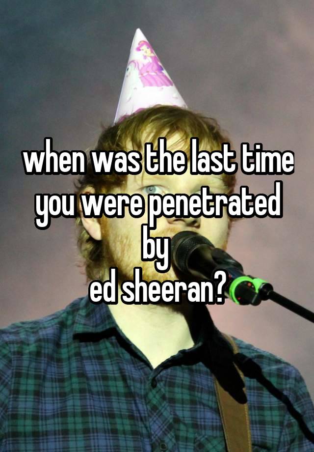 when was the last time you were penetrated by 
ed sheeran?