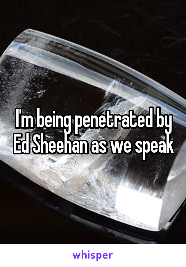 I'm being penetrated by Ed Sheehan as we speak